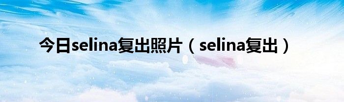 今日selina复出照片（selina复出）