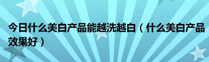 今日什么美白产品能越洗越白（什么美白产品效果好）