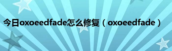 今日oxoeedfade怎么修复（oxoeedfade）