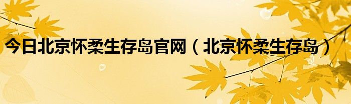 今日北京怀柔生存岛官网（北京怀柔生存岛）