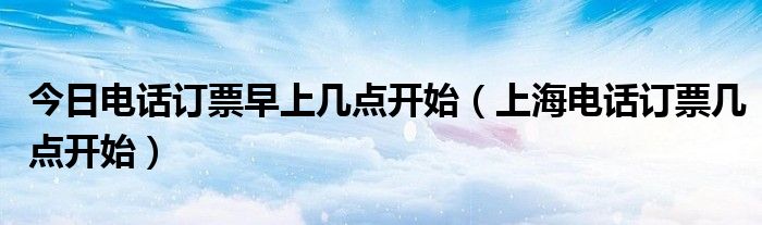 今日电话订票早上几点开始（上海电话订票几点开始）