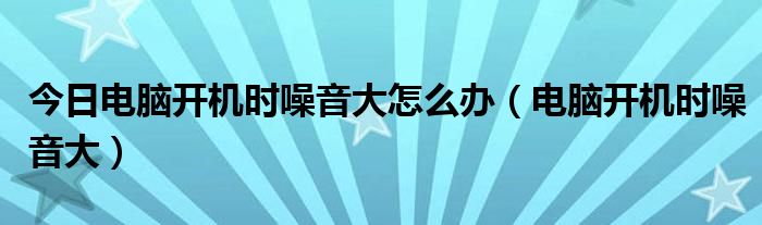 今日电脑开机时噪音大怎么办（电脑开机时噪音大）