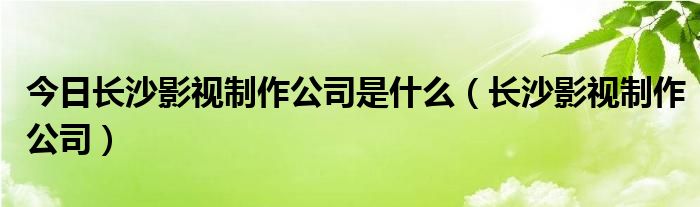 今日长沙影视制作公司是什么（长沙影视制作公司）