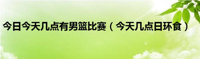 今日今天几点有男篮比赛（今天几点日环食）