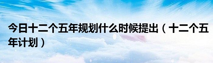 今日十二个五年规划什么时候提出（十二个五年计划）