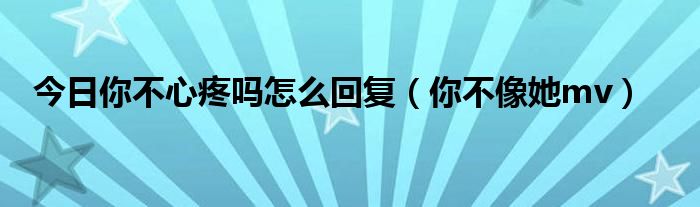 今日你不心疼吗怎么回复（你不像她mv）