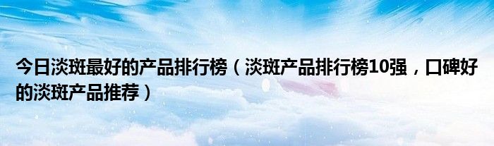 今日淡斑最好的产品排行榜（淡斑产品排行榜10强，口碑好的淡斑产品推荐）