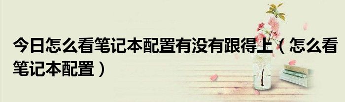 今日怎么看笔记本配置有没有跟得上（怎么看笔记本配置）