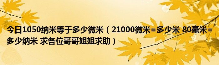 今日1050纳米等于多少微米（21000微米=多少米 80毫米=多少纳米 求各位哥哥姐姐求助）