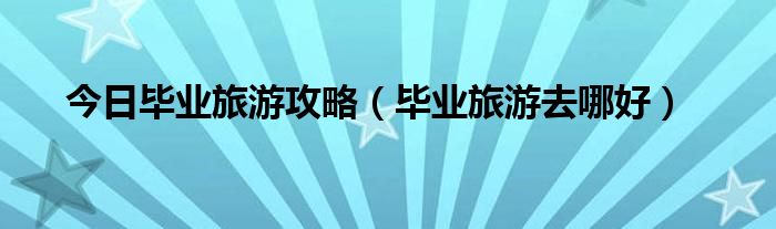 今日毕业旅游攻略（毕业旅游去哪好）