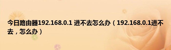 今日路由器192.168.0.1 进不去怎么办（192.168.0.1进不去，怎么办）