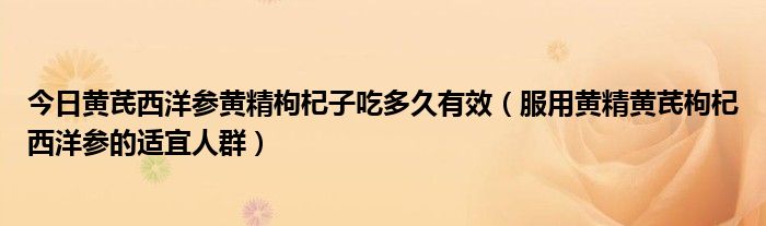 今日黄芪西洋参黄精枸杞子吃多久有效（服用黄精黄芪枸杞西洋参的适宜人群）