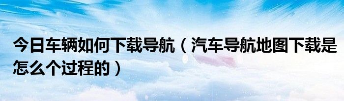 今日车辆如何下载导航（汽车导航地图下载是怎么个过程的）