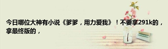 今日哪位大神有小说《爹爹，用力爱我》！不要拿291k的，拿最终版的，