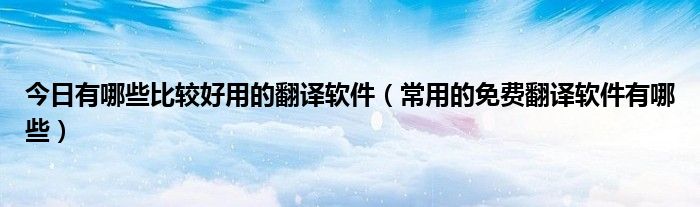今日有哪些比较好用的翻译软件（常用的免费翻译软件有哪些）