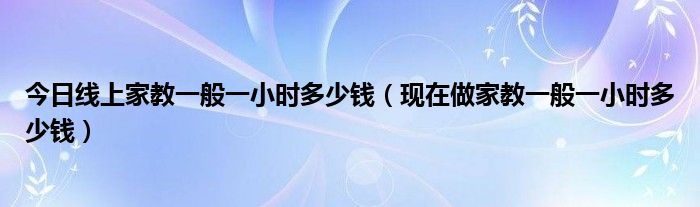 今日线上家教一般一小时多少钱（现在做家教一般一小时多少钱）