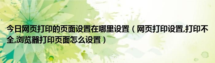 今日网页打印的页面设置在哪里设置（网页打印设置,打印不全,浏览器打印页面怎么设置）