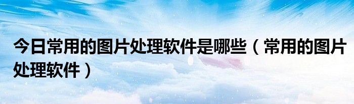 今日常用的图片处理软件是哪些（常用的图片处理软件）