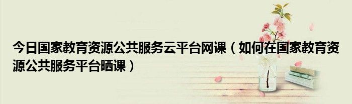 今日国家教育资源公共服务云平台网课（如何在国家教育资源公共服务平台晒课）