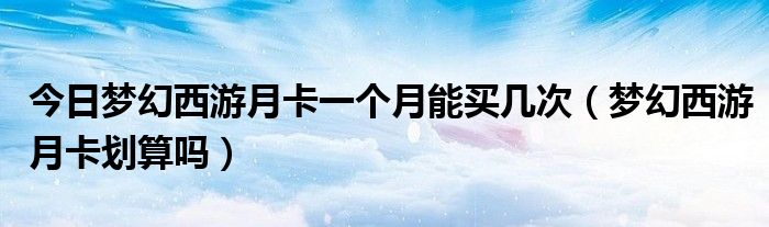 今日梦幻西游月卡一个月能买几次（梦幻西游月卡划算吗）