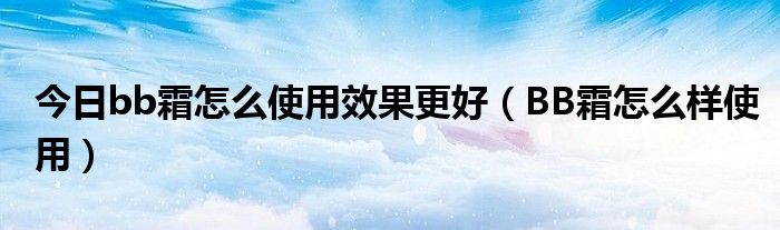今日bb霜怎么使用效果更好（BB霜怎么样使用）