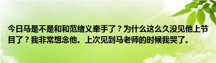 今日马是不是和和范绪义牵手了？为什么这么久没见他上节目了？我非常想念他。上次见到马老师的时候我哭了。