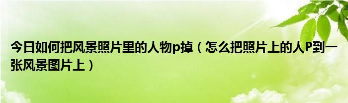 今日如何把风景照片里的人物p掉（怎么把照片上的人P到一张风景图片上）