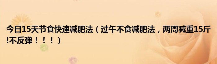 今日15天节食快速减肥法（过午不食减肥法，两周减重15斤!不反弹！！！）