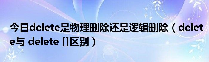 今日delete是物理删除还是逻辑删除（delete与 delete []区别）
