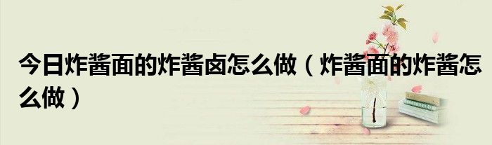 今日炸酱面的炸酱卤怎么做（炸酱面的炸酱怎么做）