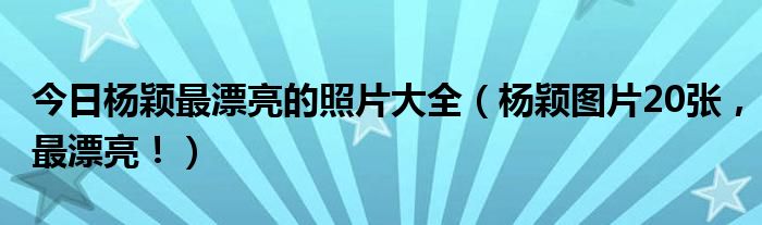今日杨颖最漂亮的照片大全（杨颖图片20张，最漂亮！）