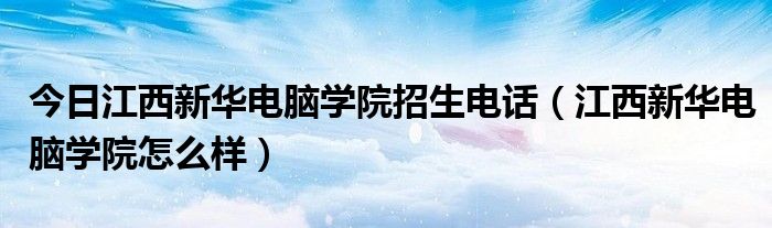 今日江西新华电脑学院招生电话（江西新华电脑学院怎么样）