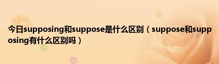 今日supposing和suppose是什么区别（suppose和supposing有什么区别吗）