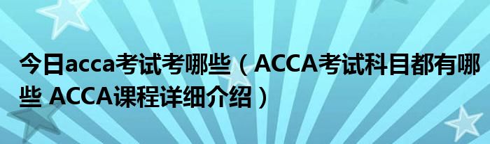 今日acca考试考哪些（ACCA考试科目都有哪些 ACCA课程详细介绍）