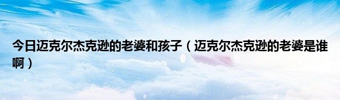 今日迈克尔杰克逊的老婆和孩子（迈克尔杰克逊的老婆是谁啊）