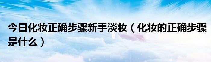 今日化妆正确步骤新手淡妆（化妆的正确步骤是什么）
