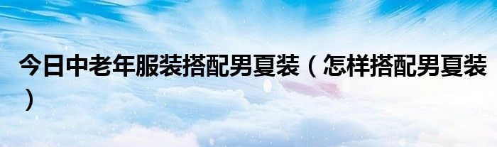 今日中老年服装搭配男夏装（怎样搭配男夏装）