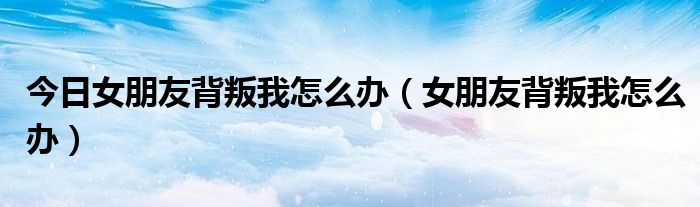 今日女朋友背叛我怎么办（女朋友背叛我怎么办）