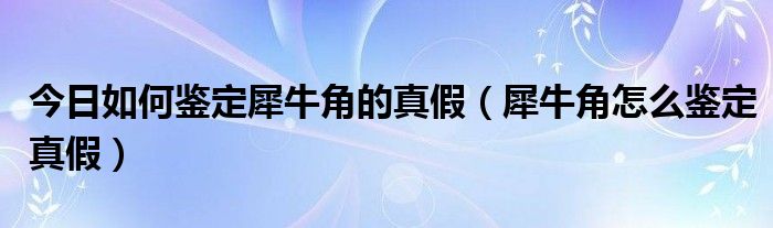 今日如何鉴定犀牛角的真假（犀牛角怎么鉴定真假）