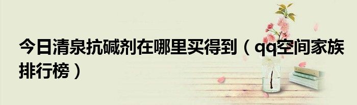 今日清泉抗碱剂在哪里买得到（qq空间家族排行榜）