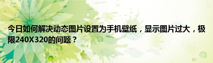 今日如何解决动态图片设置为手机壁纸，显示图片过大，极限240X320的问题？