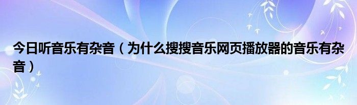 今日听音乐有杂音（为什么搜搜音乐网页播放器的音乐有杂音）