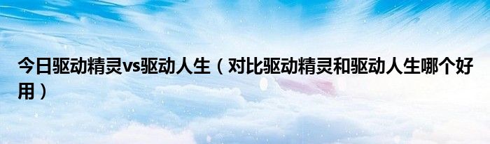 今日驱动精灵vs驱动人生（对比驱动精灵和驱动人生哪个好用）