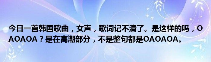 今日一首韩国歌曲，女声，歌词记不清了。是这样的吗，OAOAOA？是在高潮部分，不是整句都是OAOAOA。