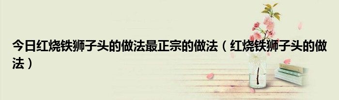 今日红烧铁狮子头的做法最正宗的做法（红烧铁狮子头的做法）
