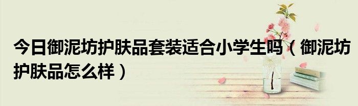 今日御泥坊护肤品套装适合小学生吗（御泥坊护肤品怎么样）