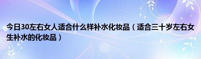 今日30左右女人适合什么样补水化妆品（适合三十岁左右女生补水的化妆品）