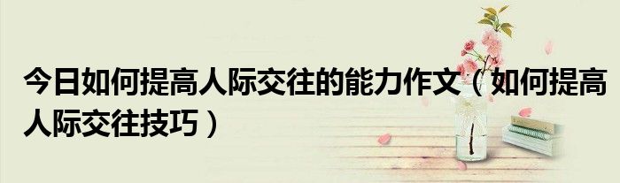 今日如何提高人际交往的能力作文（如何提高人际交往技巧）
