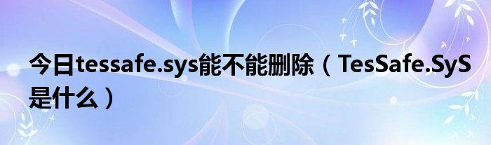 今日tessafe.sys能不能删除（TesSafe.SyS是什么）