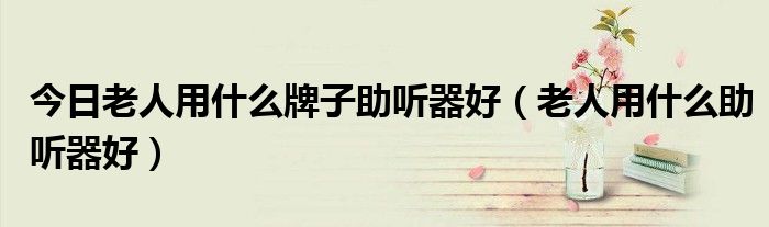 今日老人用什么牌子助听器好（老人用什么助听器好）